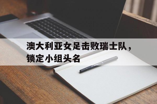 澳大利亚女足击败瑞士队，锁定小组头名