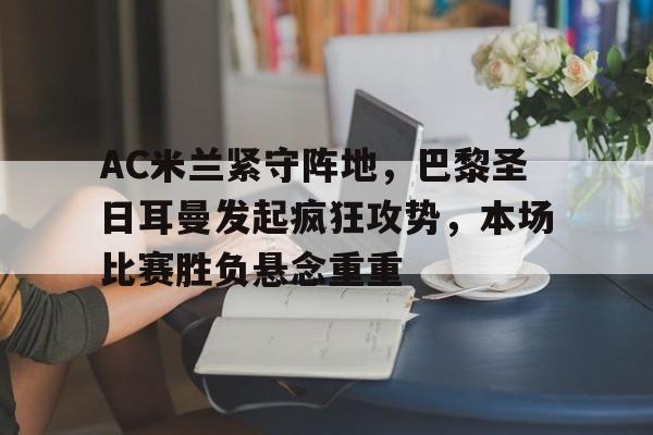 AC米兰紧守阵地，巴黎圣日耳曼发起疯狂攻势，本场比赛胜负悬念重重