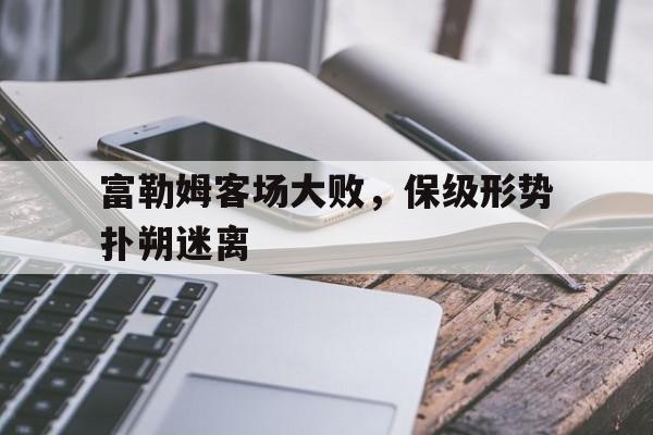 富勒姆客场大败，保级形势扑朔迷离