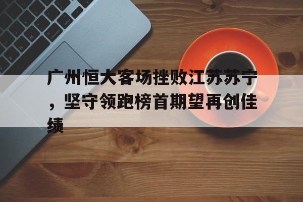 广州恒大客场挫败江苏苏宁，坚守领跑榜首期望再创佳绩