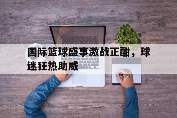 国际篮球盛事激战正酣，球迷狂热助威
